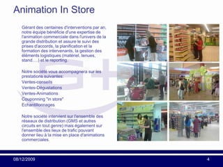 Animation In Store
   Gérant des centaines d'interventions par an,
   notre équipe bénéficie d'une expertise de
   l'animation commerciale dans l'univers de la
   grande distribution et assure le suivi des
   prises d'accords, la planification et la
   formation des intervenants, la gestion des
   éléments logistiques (matériel, tenues,
   stand….) et le reporting.

   Notre société vous accompagnera sur les
   prestations suivantes:
   Ventes-conseils
   Ventes-Dégustations
   Ventes-Animations
   Couponning "in store"
   Echantillonnages

   Notre société intervient sur l'ensemble des
   réseaux de distribution (GMS et autres
   circuits en tout genre) mais également sur
   l'ensemble des lieux de trafic pouvant
   donner lieu à la mise en place d'animations
   commerciales.



08/12/2009                                        4
 