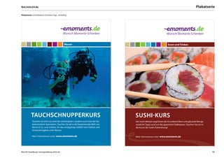 NoLimits24.de                                                                                                                                         Plakatserie

Plakatserie: verschiedene Formaten mgl., vierfarbig




                                                 Wasser                                                                  Essen und Trinken




           TAUCHSCHNUPPERKURS                                                           SUSHI-KURS
            Tauchen ist nicht nur eine der vielseitigsten, sondern auch eine der fas-   Der Sushi-Meister zeigt Ihnen die Grundtechniken und gibt jede Menge
            zinierendsten Sportarten. Tauchen Sie ab in die faszinierende Welt von      nützliche Tipps rund um die japanische Delikatesse. Tauchen Sie ein in
            Nemo & Co. und erleben Sie das einzigartige Gefühl von Freiheit und         die Kunst der Sushi-Zubereitung!
            Schwerelosigkeit unter Wasser.

            Mehr Informationen unter: www.emoments.de                                   Mehr Informationen unter: www.emoments.de




Büro für Gestaltung | www.gestaltung-erfurt.de                                                                                                                   14
 