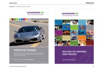 NoLimits24.de                                                                                                                                       Plakatserie

Plakatserie: in verschiedene Formaten mgl., vierfarbig




                                                 Fahren



                                                                                 Wasser                                        Fliegen




                                                                                                                   Sport                            Fahren




                                                                                 Lifestyle




                                                                                             Wellness und Beauty               Kinder und Familie




                                                                                                                   Abenteuer                         Essen und Trinken




            PORSCHE FAHREN                                                                   MACHEN SIE ANDEREN
            Vertreiben Sie sich die Zeit doch einmal anders! Der 245 PS starke
            Boxster steht Ihnen je nach Wahl einen Tag oder ein ganzes Wochen-
            ende zur freien Verfügung.
                                                                                             EINE FREUDE !

            Mehr Informationen unter: www.emoments.de
                                                                                             www.emoments.de



Büro für Gestaltung | www.gestaltung-erfurt.de                                                                                                                           15
 