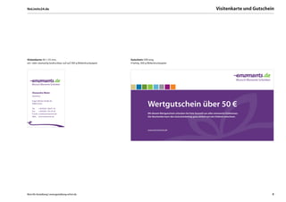 NoLimits24.de                                                                                                                                   Visitenkarte und Gutschein




Visitenkarte: 85 × 55 mm,                                          Gutschein: DIN lang,
ein- oder zweiseitig bedruckbar, auf auf 300 g Bilderdruckpapier   4 farbig, 300 g Bilderdruckpapier




    Alexandra Meier
    Marketing

    Eugen-Richter-Straße 44,
    99085 Erfurt

    Tel:      + 49 (0)361. 660 91-36
                                                                                  Wertgutschein über 50 €
    Fax:      + 49 (0)361. 541 34-36
    E-mail:   a.meier@emoments.de                                                 Mit diesem Wertgutschein schenken Sie freie Auswahl aus allen emoments-Erlebnissen.
    Web:      www.emoments.de                                                     Der Beschenkte kann den Gutscheinbetrag ganz einfach auf sein Erlebnis anrechnen.




                                                                                  www.emoments.de




Büro für Gestaltung | www.gestaltung-erfurt.de                                                                                                                           8
 