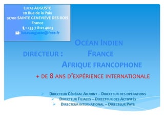  DIRECTEUR GÉNÉRAL ADJOINT – DIRECTEUR DES OPÉRATIONS
 DIRECTEUR FILIALES – DIRECTEUR DES ACTIVITÉS
 DIRECTEUR INTERNATIONAL – DIRECTEUR PAYS
OCÉAN INDIEN
DIRECTEUR : FRANCE
AFRIQUE FRANCOPHONE
+ DE 8 ANS D’EXPÉRIENCE INTERNATIONALE
LUCAS AUGUSTE
20 Rue de la Paix
91700 SAINTE GENEVIEVE DES
BOIS France
: +33 7 8121 4003
: lucasauguste@free.fr
 