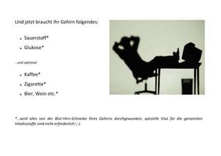 Und jetzt braucht Ihr Gehirn folgendes:


     Sauerstoff*
     Glukose*

…und optional:


     Kaffee*
     Zigarette*
     Bier, Wein etc.*



*…wird alles von der Blut-Hirn-Schranke Ihres Gehirns durchgewunken, spezielle Visa für die genannten
Inhaltsstoffe sind nicht erforderlich! ;-)
 