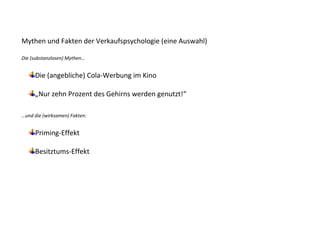 Mythen und Fakten der Verkaufspsychologie (eine Auswahl)

Die (substanzlosen) Mythen…


     Die (angebliche) Cola-Werbung im Kino

     „Nur zehn Prozent des Gehirns werden genutzt!“

…und die (wirksamen) Fakten:


     Priming-Effekt

     Besitztums-Effekt
 