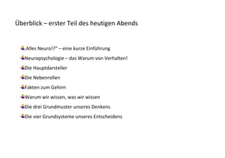 Überblick – erster Teil des heutigen Abends


   „   Alles Neuro!?“ – eine kurze Einführung
   Neuropsychologie – das Warum von Verhalten!
   Die Hauptdarsteller
   Die Nebenrollen
   Fakten zum Gehirn
   Warum wir wissen, was wir wissen
   Die drei Grundmuster unseres Denkens
   Die vier Grundsysteme unseres Entscheidens
 