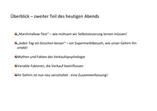 Überblick – zweiter Teil des heutigen Abends


   „Marshmallow-Test“ – wie mühsam wir Selbststeuerung lernen müssen!

   „Jeden Tag ein bisschen besser“ – ein Supermarktbesuch, wie unser Gehirn ihn
   erlebt!

   Mythen und Fakten der Verkaufspsychologie

   Variable Faktoren, die Verkauf beeinflussen

   Ihr Gehirn ist nun neu verschaltet - eine Zusammenfassung!
 