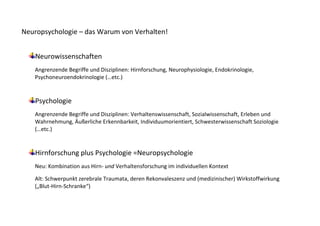 Neuropsychologie – das Warum von Verhalten!


    Neurowissenschaften
   Angrenzende Begriffe und Disziplinen: Hirnforschung, Neurophysiologie, Endokrinologie,
   Psychoneuroendokrinologie (…etc.)


    Psychologie
   Angrenzende Begriffe und Disziplinen: Verhaltenswissenschaft, Sozialwissenschaft, Erleben und
   Wahrnehmung, Äußerliche Erkennbarkeit, Individuumorientiert, Schwesterwissenschaft Soziologie
   (…etc.)


    Hirnforschung plus Psychologie =Neuropsychologie
   Neu: Kombination aus Hirn- und Verhaltensforschung im individuellen Kontext

   Alt: Schwerpunkt zerebrale Traumata, deren Rekonvaleszenz und (medizinischer) Wirkstoffwirkung
   („Blut-Hirn-Schranke“)
 