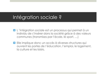 Intégration sociale ?

 L ’intégration sociale est un processus qui permet à un
  individu de s’insérer dans la société grâce à des valeurs
  communes (transmises par l’école, le sport, …)

 Elle implique donc un accès à diverses structures qui
  ouvrent les portes de l’éducation, l’emploi, le logement,
  la culture et les loisirs.
 