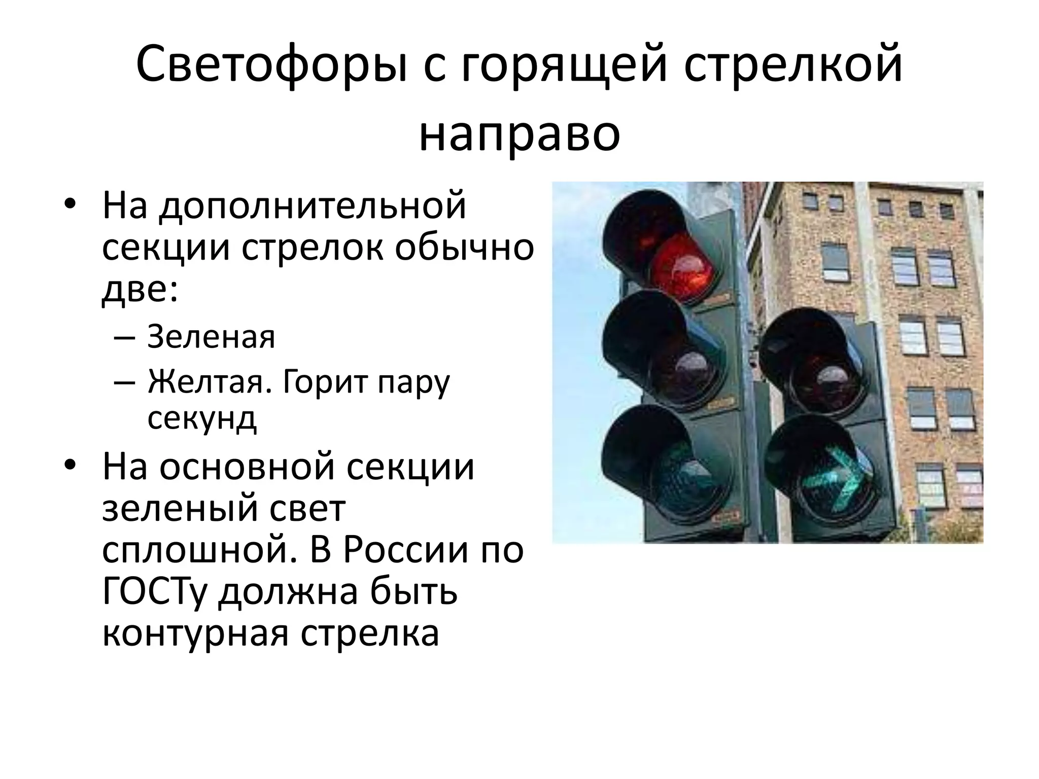 Светофоры с горящей стрелкой
             направо
• На дополнительной
  секции стрелок обычно
  две:
  – Зеленая
  – Желтая. Горит пару
    секунд
• На основной секции
  зеленый свет
  сплошной. В России по
  ГОСТу должна быть
  контурная стрелка
 