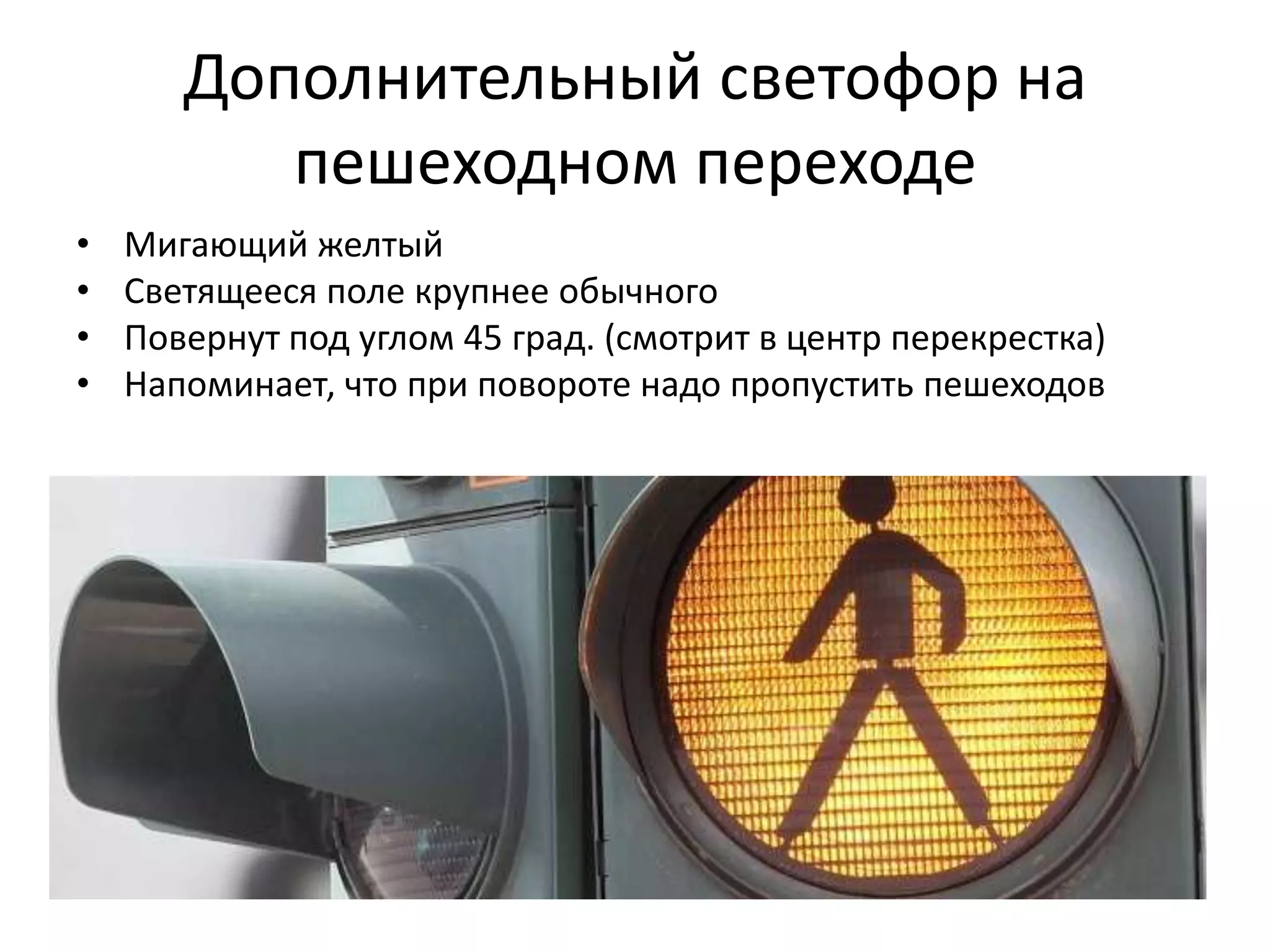 Дополнительный светофор на
          пешеходном переходе
•   Мигающий желтый
•   Светящееся поле крупнее обычного
•   Повернут под углом 45 град. (смотрит в центр перекрестка)
•   Напоминает, что при повороте надо пропустить пешеходов
 
