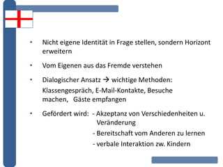 • Nicht eigene Identität in Frage stellen, sondern Horizont
erweitern
• Vom Eigenen aus das Fremde verstehen
• Dialogischer Ansatz  wichtige Methoden:
Klassengespräch, E-Mail-Kontakte, Besuche
machen, Gäste empfangen
• Gefördert wird: - Akzeptanz von Verschiedenheiten u.
Veränderung
- Bereitschaft vom Anderen zu lernen
- verbale Interaktion zw. Kindern
 