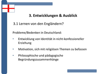 3. Entwicklungen & Ausblick
Probleme/Bedenken in Deutschland:
• Entwicklung von Identität in nicht-konfessioneller
Erziehung
• Motivation, sich mit religiösen Themen zu befassen
• Philosophische und pädagogische
Begründungszusammenhänge
3.1 Lernen von den Engländern?
 