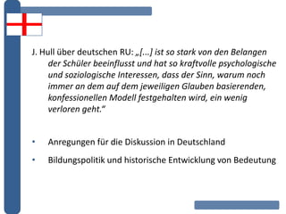 J. Hull über deutschen RU: „[...] ist so stark von den Belangen
der Schüler beeinflusst und hat so kraftvolle psychologische
und soziologische Interessen, dass der Sinn, warum noch
immer an dem auf dem jeweiligen Glauben basierenden,
konfessionellen Modell festgehalten wird, ein wenig
verloren geht.“
• Anregungen für die Diskussion in Deutschland
• Bildungspolitik und historische Entwicklung von Bedeutung
 