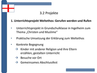 3.2 Projekte
1. Unterrichtsprojekt Weltethos: Gerufen werden und Rufen
• Unterrichtsprojekt in Grundschulklasse in Ingelheim zum
Thema „Christen und Muslime“
• Praktische Umsetzung der Erklärung zum Weltethos
• Konkrete Begegnung
 Kinder mit anderer Religion und ihre Eltern
erzählen, gestalten Unterricht
 Besuche vor Ort
 Gemeinsames Abschlussfest
 