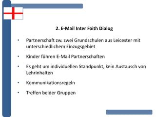 2. E-Mail Inter Faith Dialog
• Partnerschaft zw. zwei Grundschulen aus Leicester mit
unterschiedlichem Einzugsgebiet
• Kinder führen E-Mail Partnerschaften
• Es geht um individuellen Standpunkt, kein Austausch von
Lehrinhalten
• Kommunikationsregeln
• Treffen beider Gruppen
 