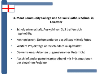3. Moat Community College und St Pauls Catholic School in
Leicester
• Schulpartnerschaft, Auswahl von SuS treffen sich
regelmäßig
• Kennenlernen: Dokumentieren des Alltags mittels Fotos
• Weitere Projekttage unterschiedlich ausgestaltet
• Gemeinsames Arbeiten u. gemeinsamer Unterricht
• Abschließender gemeinsamer Abend mit Präsentationen
der einzelnen Projekte
 