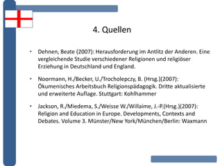 4. Quellen
• Dehnen, Beate (2007): Herausforderung im Antlitz der Anderen. Eine
vergleichende Studie verschiedener Religionen und religiöser
Erziehung in Deutschland und England.
• Noormann, H./Becker, U./Trocholepczy, B. (Hrsg.)(2007):
Ökumenisches Arbeitsbuch Religionspädagogik. Dritte aktualisierte
und erweiterte Auflage. Stuttgart: Kohlhammer
• Jackson, R./Miedema, S./Weisse W./Willaime, J.-P.(Hrsg.)(2007):
Religion and Education in Europe. Developments, Contexts and
Debates. Volume 3. Münster/New York/München/Berlin: Waxmann
 