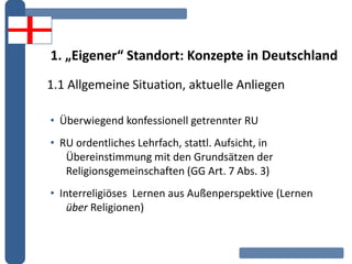 1. „Eigener“ Standort: Konzepte in Deutschland
1.1 Allgemeine Situation, aktuelle Anliegen
• Überwiegend konfessionell getrennter RU
• RU ordentliches Lehrfach, stattl. Aufsicht, in
Übereinstimmung mit den Grundsätzen der
Religionsgemeinschaften (GG Art. 7 Abs. 3)
• Interreligiöses Lernen aus Außenperspektive (Lernen
über Religionen)
 