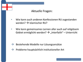Aktuelle Fragen:
• Wie kann auch anderen Konfessionen RU zugestanden
werden?  Islamischer RU?
• Wie kann gemeinsames Lernen aller auch auf religiösem
Gebiet ermöglicht werden?  „Interfaith“ – Unterricht
 Bestehende Modelle nur Lösungsansätze
 Probleme hauptsächlich institutioneller Art
 