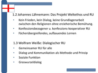 1.2 Johannes Lähnemann: Das Projekt Weltethos und RU
• Kein Frieden, kein Dialog, keine Grundlagenarbeit
zwischen den Religionen ohne erzieherische Bemühung.
• Konfessionsbezogener u. konfessions-kooperativer RU
• Fächerübergreifendes, aufbauendes Lernen
1.3 Wolfram Weiße: Dialogischer RU
• Gemeinsamer RU für alle
• Dialog und Kommunikation als Methode und Prinzip
• Soziale Funktion
• Graswurzeldialog
 