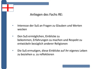 Anliegen des Fachs RE:
• Interesse der SuS an Fragen zu Glauben und Werten
wecken
• Den SuS ermöglichen, Einblicke zu
bekommen, Erfahrungen zu machen und Respekt zu
entwickeln bezüglich anderer Religionen
• Die SuS ermutigen, diese Einblicke auf ihr eigenes Leben
zu beziehen u. zu reflektieren
 