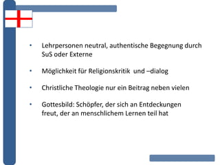 • Lehrpersonen neutral, authentische Begegnung durch
SuS oder Externe
• Möglichkeit für Religionskritik und –dialog
• Christliche Theologie nur ein Beitrag neben vielen
• Gottesbild: Schöpfer, der sich an Entdeckungen
freut, der an menschlichem Lernen teil hat
 