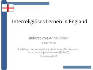 Interreligiöses Lernen in England
Referat von Anna Keller
13.07.2010
Im Rahmen der Veranstaltung „Judentum – Christentum –
Islam. Interreligiöses Lernen“ (SS 2010)
Dr. Andreas Benk
 