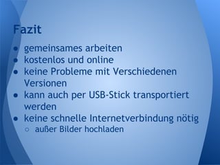 Fazit
● gemeinsames arbeiten
● kostenlos und online
● keine Probleme mit Verschiedenen
Versionen
● kann auch per USB-Stick transportiert
werden
● keine schnelle Internetverbindung nötig
○ außer Bilder hochladen
 