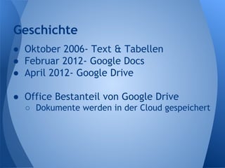 Geschichte
● Oktober 2006- Text & Tabellen
● Februar 2012- Google Docs
● April 2012- Google Drive
● Office Bestanteil von Google Drive
○ Dokumente werden in der Cloud gespeichert
 