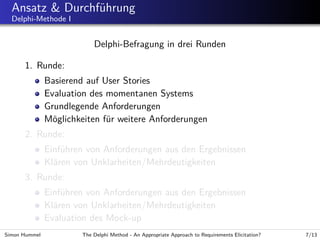 Ansatz & Durchf¨hrung
u
Delphi-Methode I

Delphi-Befragung in drei Runden
1. Runde:
Basierend auf User Stories
Evaluation des momentanen Systems
Grundlegende Anforderungen
M¨glichkeiten f¨r weitere Anforderungen
o
u
2. Runde:
Einf¨hren von Anforderungen aus den Ergebnissen
u
Kl¨ren von Unklarheiten/Mehrdeutigkeiten
a
3. Runde:
Einf¨hren von Anforderungen aus den Ergebnissen
u
Kl¨ren von Unklarheiten/Mehrdeutigkeiten
a
Evaluation des Mock-up
Simon Hummel

The Delphi Method - An Appropriate Approach to Requirements Elicitation?

7/13

 