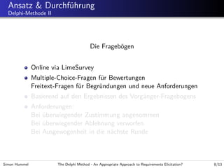 Ansatz & Durchf¨hrung
u
Delphi-Methode II

Die Frageb¨gen
o
Online via LimeSurvey
Multiple-Choice-Fragen f¨r Bewertungen
u
Freitext-Fragen f¨r Begr¨ndungen und neue Anforderungen
u
u
Basierend auf den Ergebnissen des Vorg¨nger-Fragebogens
a
Anforderungen:
Bei uberwiegender Zustimmung angenommen
¨
Bei uberwiegender Ablehnung verworfen
¨
Bei Ausgewogenheit in die n¨chste Runde
a

Simon Hummel

The Delphi Method - An Appropriate Approach to Requirements Elicitation?

8/13

 