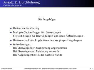 Ansatz & Durchf¨hrung
u
Delphi-Methode II

Die Frageb¨gen
o
Online via LimeSurvey
Multiple-Choice-Fragen f¨r Bewertungen
u
Freitext-Fragen f¨r Begr¨ndungen und neue Anforderungen
u
u
Basierend auf den Ergebnissen des Vorg¨nger-Fragebogens
a
Anforderungen:
Bei uberwiegender Zustimmung angenommen
¨
Bei uberwiegender Ablehnung verworfen
¨
Bei Ausgewogenheit in die n¨chste Runde
a

Simon Hummel

The Delphi Method - An Appropriate Approach to Requirements Elicitation?

8/13

 