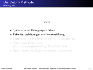 Die Delphi-Methode
Hintergrund

Fakten
Systematisches Befragungsverfahren
Zukunftsabsch¨tzungen und Konsensbildung
a
Entstanden in den 1950ern in der RAND Corporation
Milit¨rischer Hintergrund
a
(Sch¨tzung sowjetischer Angriﬀe auf die USA)
a
Name: Orakel von Delphi im antiken Griechenland

Simon Hummel

The Delphi Method - An Appropriate Approach to Requirements Elicitation?

2/13

 