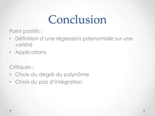 Conclusion
Point positifs :
• Définition d’une régression polynomiale sur une
variété
• Applications

Critiques :
• Choix du degré du polynôme
• Choix du pas d’intégration

 