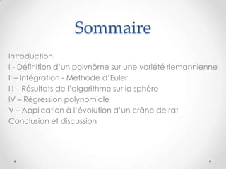 Sommaire
Introduction
I - Définition d’un polynôme sur une variété riemannienne
II – Intégration - Méthode d’Euler
III – Résultats de l’algorithme sur la sphère
IV – Régression polynomiale
V – Application à l’évolution d’un crâne de rat
Conclusion et discussion

 