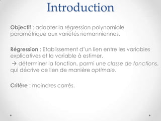 Introduction
Objectif : adapter la régression polynomiale
paramétrique aux variétés riemanniennes.
Régression : Etablissement d’un lien entre les variables
explicatives et la variable à estimer.
 déterminer la fonction, parmi une classe de fonctions,
qui décrive ce lien de manière optimale.
Critère : moindres carrés.

 