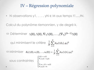 IV – Régression polynomiale
• N observations y1, . . . , yN ∈ M aux temps t1,...,tN.
Calcul du polynôme riemannien. γ de degré k.
 Déterminer
qui minimisent le critère
Minimiser
sous contraintes

 