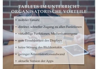 TABLETS IM UNTERRICHT!
ORGANISATORISCHE VORTEILE
•

mobiler Einsatz!

•

direkter, schneller Zugang zu allen Funktionen!

•

vielzählige Funktionen, Medienkonvergenz!

•

gute Einsehbarkeit des Displays!

•

keine Störung des Blickkontakts !

•

geringer Administrationsaufwand!

•

aktuelle Version der Apps

 