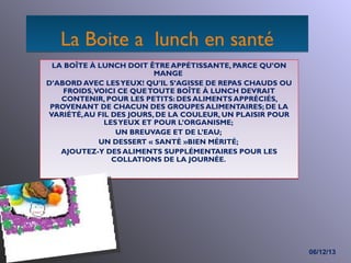 La Boite a lunch en santé
LA BOÎTE À LUNCH DOIT ÊTRE APPÉTISSANTE, PARCE QU’ON
MANGE
D’ABORD AVEC LES YEUX! QU’IL S’AGISSE DE REPAS CHAUDS OU
FROIDS, VOICI CE QUE TOUTE BOÎTE À LUNCH DEVRAIT
CONTENIR, POUR LES PETITS: DES ALIMENTS APPRÉCIÉS,
PROVENANT DE CHACUN DES GROUPES ALIMENTAIRES; DE LA
VARIÉTÉ, AU FIL DES JOURS, DE LA COULEUR, UN PLAISIR POUR
LES YEUX ET POUR L’ORGANISME;
UN BREUVAGE ET DE L’EAU;
UN DESSERT « SANTÉ »BIEN MÉRITÉ;
AJOUTEZ-Y DES ALIMENTS SUPPLÉMENTAIRES POUR LES
COLLATIONS DE LA JOURNÉE.

06/12/13

 