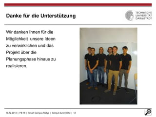 Danke für die Unterstützung
Wir danken Ihnen für die
Möglichkeit unsere Ideen
zu verwirklichen und das
Projekt über die
Planungsphase hinaus zu
realisieren.

19.12.2013 | FB 18 | Smart Campus Rallye | betreut durch KOM | 12

 