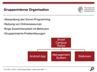 Gruppeninterne Organisation
•Abwandlung des Scrum-Programming
•Nutzung von Onlineressourcen
•Enge Zusammenarbeit mit Betreuern
•Gruppeninterne Problemlösungen

Smart
Campus
Rallye

Android App

19.12.2013 | FB 18 | Smart Campus Rallye | betreut durch KOM | 3

Management
System

Stationen

 