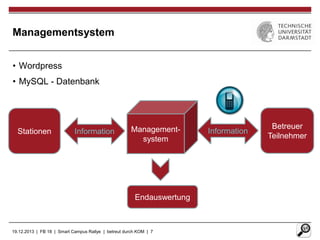 Managementsystem
• Wordpress
• MySQL - Datenbank

Stationen

Information

Managementsystem

Endauswertung

19.12.2013 | FB 18 | Smart Campus Rallye | betreut durch KOM | 7

Information

Betreuer
Teilnehmer

 