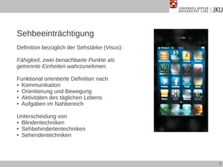 Sehbeeinträchtigung
Definition bezüglich der Sehstärke (Visus):
Fähigkeit, zwei benachbarte Punkte als
getrennte Einheiten wahrzunehmen.
Funktional orientierte Definition nach
● Kommunikation
● Orientierung und Bewegung
● Aktivitäten des täglichen Lebens
● Aufgaben im Nahbereich
Unterscheidung von
● Blindentechniken
● Sehbehindertentechniken
● Sehendentechniken

9

 