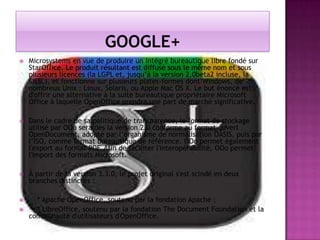 

Microsystems en vue de produire un intégré bureautique libre fondé sur
StarOffice. Le produit résultant est diffusé sous le même nom et sous
plusieurs licences (la LGPL et, jusqu’à la version 2.0beta2 incluse, la
SISSL), et fonctionne sur plusieurs plates-formes dont Windows, de
nombreux Unix : Linux, Solaris, ou Apple Mac OS X. Le but énoncé est
d'offrir une alternative à la suite bureautique propriétaire Microsoft
Office à laquelle OpenOffice prendra une part de marché significative.



Dans le cadre de sa politique de transparence, le format de stockage
utilisé par OOo sera dès la version 2.0 conforme au format ouvert
OpenDocument, adopté par l’organisme de normalisation OASIS, puis par
l’ISO, comme format bureautique de référence. OOo permet également
l'export au format PDF. Afin de faciliter l'interopérabilité, OOo permet
l'import des formats Microsoft.



À partir de la version 3.3.0, le projet original s'est scindé en deux
branches distinctes :



* Apache OpenOffice, soutenu par la fondation Apache ;
* LibreOffice, soutenu par la fondation The Document Foundation et la
communauté d'utilisateurs d'OpenOffice.



 