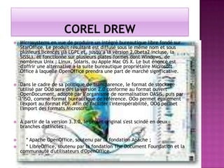 

Microsystems en vue de produire un intégré bureautique libre fondé sur
StarOffice. Le produit résultant est diffusé sous le même nom et sous
plusieurs licences (la LGPL et, jusqu’à la version 2.0beta2 incluse, la
SISSL), et fonctionne sur plusieurs plates-formes dont Windows, de
nombreux Unix : Linux, Solaris, ou Apple Mac OS X. Le but énoncé est
d'offrir une alternative à la suite bureautique propriétaire Microsoft
Office à laquelle OpenOffice prendra une part de marché significative.



Dans le cadre de sa politique de transparence, le format de stockage
utilisé par OOo sera dès la version 2.0 conforme au format ouvert
OpenDocument, adopté par l’organisme de normalisation OASIS, puis par
l’ISO, comme format bureautique de référence. OOo permet également
l'export au format PDF. Afin de faciliter l'interopérabilité, OOo permet
l'import des formats Microsoft.



À partir de la version 3.3.0, le projet original s'est scindé en deux
branches distinctes :



* Apache OpenOffice, soutenu par la fondation Apache ;
* LibreOffice, soutenu par la fondation The Document Foundation et la
communauté d'utilisateurs d'OpenOffice.



 