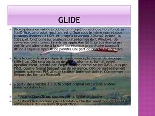 

Microsystems en vue de produire un intégré bureautique libre fondé sur
StarOffice. Le produit résultant est diffusé sous le même nom et sous
plusieurs licences (la LGPL et, jusqu’à la version 2.0beta2 incluse, la
SISSL), et fonctionne sur plusieurs plates-formes dont Windows, de
nombreux Unix : Linux, Solaris, ou Apple Mac OS X. Le but énoncé est
d'offrir une alternative à la suite bureautique propriétaire Microsoft
Office à laquelle OpenOffice prendra une part de marché significative.



Dans le cadre de sa politique de transparence, le format de stockage
utilisé par OOo sera dès la version 2.0 conforme au format ouvert
OpenDocument, adopté par l’organisme de normalisation OASIS, puis par
l’ISO, comme format bureautique de référence. OOo permet également
l'export au format PDF. Afin de faciliter l'interopérabilité, OOo permet
l'import des formats Microsoft.



À partir de la version 3.3.0, le projet original s'est scindé en deux
branches distinctes :



* Apache OpenOffice, soutenu par la fondation Apache ;
* LibreOffice, soutenu par la fondation The Document Foundation et la
communauté d'utilisateurs d'OpenOffice.



 