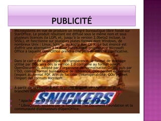 

Microsystems en vue de produire un intégré bureautique libre fondé sur
StarOffice. Le produit résultant est diffusé sous le même nom et sous
plusieurs licences (la LGPL et, jusqu’à la version 2.0beta2 incluse, la
SISSL), et fonctionne sur plusieurs plates-formes dont Windows, de
nombreux Unix : Linux, Solaris, ou Apple Mac OS X. Le but énoncé est
d'offrir une alternative à la suite bureautique propriétaire Microsoft
Office à laquelle OpenOffice prendra une part de marché significative.



Dans le cadre de sa politique de transparence, le format de stockage
utilisé par OOo sera dès la version 2.0 conforme au format ouvert
OpenDocument, adopté par l’organisme de normalisation OASIS, puis par
l’ISO, comme format bureautique de référence. OOo permet également
l'export au format PDF. Afin de faciliter l'interopérabilité, OOo permet
l'import des formats Microsoft.



À partir de la version 3.3.0, le projet original s'est scindé en deux
branches distinctes :



* Apache OpenOffice, soutenu par la fondation Apache ;
* LibreOffice, soutenu par la fondation The Document Foundation et la
communauté d'utilisateurs d'OpenOffice.



 