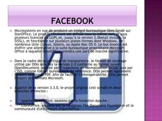 

Microsystems en vue de produire un intégré bureautique libre fondé sur
StarOffice. Le produit résultant est diffusé sous le même nom et sous
plusieurs licences (la LGPL et, jusqu’à la version 2.0beta2 incluse, la
SISSL), et fonctionne sur plusieurs plates-formes dont Windows, de
nombreux Unix : Linux, Solaris, ou Apple Mac OS X. Le but énoncé est
d'offrir une alternative à la suite bureautique propriétaire Microsoft
Office à laquelle OpenOffice prendra une part de marché significative.



Dans le cadre de sa politique de transparence, le format de stockage
utilisé par OOo sera dès la version 2.0 conforme au format ouvert
OpenDocument, adopté par l’organisme de normalisation OASIS, puis par
l’ISO, comme format bureautique de référence. OOo permet également
l'export au format PDF. Afin de faciliter l'interopérabilité, OOo permet
l'import des formats Microsoft.



À partir de la version 3.3.0, le projet original s'est scindé en deux
branches distinctes :



* Apache OpenOffice, soutenu par la fondation Apache ;
* LibreOffice, soutenu par la fondation The Document Foundation et la
communauté d'utilisateurs d'OpenOffice.



 
