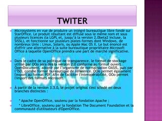 

Microsystems en vue de produire un intégré bureautique libre fondé sur
StarOffice. Le produit résultant est diffusé sous le même nom et sous
plusieurs licences (la LGPL et, jusqu’à la version 2.0beta2 incluse, la
SISSL), et fonctionne sur plusieurs plates-formes dont Windows, de
nombreux Unix : Linux, Solaris, ou Apple Mac OS X. Le but énoncé est
d'offrir une alternative à la suite bureautique propriétaire Microsoft
Office à laquelle OpenOffice prendra une part de marché significative.



Dans le cadre de sa politique de transparence, le format de stockage
utilisé par OOo sera dès la version 2.0 conforme au format ouvert
OpenDocument, adopté par l’organisme de normalisation OASIS, puis par
l’ISO, comme format bureautique de référence. OOo permet également
l'export au format PDF. Afin de faciliter l'interopérabilité, OOo permet
l'import des formats Microsoft.



À partir de la version 3.3.0, le projet original s'est scindé en deux
branches distinctes :



* Apache OpenOffice, soutenu par la fondation Apache ;
* LibreOffice, soutenu par la fondation The Document Foundation et la
communauté d'utilisateurs d'OpenOffice.



 