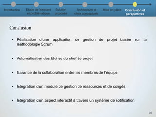 Conclusion
36
• Réalisation d’une application de gestion de projet basée sur la
méthodologie Scrum
• Automatisation des tâches du chef de projet
• Garantie de la collaboration entre les membres de l’équipe
• Intégration d’un module de gestion de ressources et de congés
• Intégration d’un aspect interactif à travers un système de notification
Introduction Etude de l’existant
et problématique
Solution
proposée
Architecture et
choix conceptuels
Mise en place Conclusion et
perspectives
 