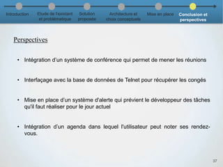 37
• Intégration d’un système de conférence qui permet de mener les réunions
• Interfaçage avec la base de données de Telnet pour récupérer les congés
• Mise en place d’un système d'alerte qui prévient le développeur des tâches
qu'il faut réaliser pour le jour actuel
• Intégration d’un agenda dans lequel l'utilisateur peut noter ses rendez-
vous.
Introduction Etude de l’existant
et problématique
Solution
proposée
Architecture et
choix conceptuels
Mise en place Conclusion et
perspectives
Perspectives
 